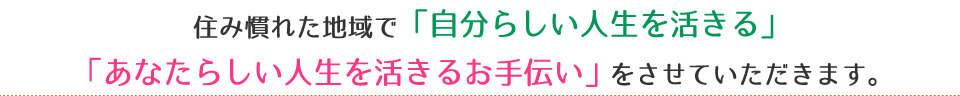 住み慣れた地域で「自分らしい人生を活きる」「あなたらしい人生を活きるお手伝い」をさせていただきます。