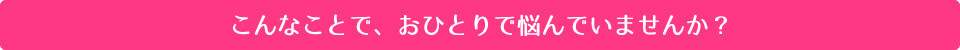 こんなことで、おひとりで悩んでいませんか？